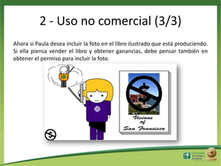 2 - Uso no comercial (3/3)
Ahora si Paula desea incluir la foto en el libro ilustrado que está produciendo.
Si ella piensa vender el libro y obtener ganancias, debe pensar también en
obtener el permiso para incluir la foto.

 