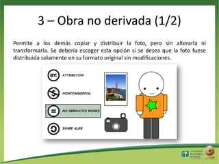 3 – Obra no derivada (1/2)
Permite a los demás copiar y distribuir la foto, pero sin alterarla ni
transformarla. Se debería escoger esta opción si se desea que la foto fuese
distribuida solamente en su formato original sin modificaciones.

 