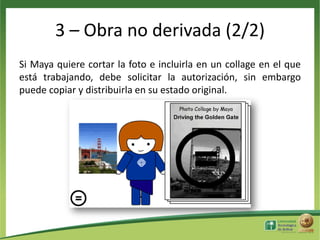3 – Obra no derivada (2/2)
Si Maya quiere cortar la foto e incluirla en un collage en el que
está trabajando, debe solicitar la autorización, sin embargo
puede copiar y distribuirla en su estado original.

 