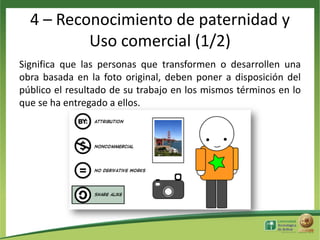 4 – Reconocimiento de paternidad y
Uso comercial (1/2)
Significa que las personas que transformen o desarrollen una
obra basada en la foto original, deben poner a disposición del
público el resultado de su trabajo en los mismos términos en lo
que se ha entregado a ellos.

 