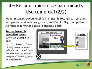 4 – Reconocimiento de paternidad y
Uso comercial (2/2)
Maya entonces puede modificar y usar la foto en sus collages,
siempre y cuando ella ponga a disposición el collage completo en
los mismos términos que se la ofrecido a ella:
Reconocimiento de
paternidad, uso no
comercial y compartir
igual.
y si desea obtener
dinero, entonces necesita,
además de cumplir con
los términos de licencia,
otorgar el crédito y pedir
la autorización.

 