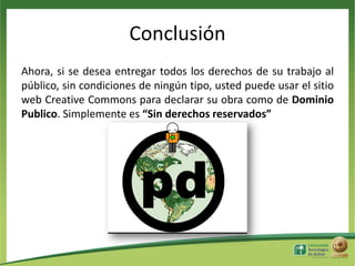 Conclusión
Ahora, si se desea entregar todos los derechos de su trabajo al
público, sin condiciones de ningún tipo, usted puede usar el sitio
web Creative Commons para declarar su obra como de Dominio
Publico. Simplemente es “Sin derechos reservados”

 