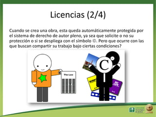 Licencias (2/4)
Cuando se crea una obra, esta queda automáticamente protegida por
el sistema de derecho de autor pleno, ya sea que solicite o no su
protección o si se despliega con el símbolo . Pero que ocurre con las
que buscan compartir su trabajo bajo ciertas condiciones?

 