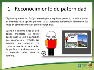 1 - Reconocimiento de paternidad
Digamos que eres un fotógrafo emergente y quieres poner tu nombre y obra
en internet, esta opción permite a las personas redistribuir libremente las
fotos en tanto reconozcan el crédito por ellas.
Cuando x persona llega al sitio
donde montaste las fotos,
puede usar la foto a condición
que reconozca el crédito. No
necesita en ponerse en
contacto con la persona antes
de publicarla. Y al momento de
la mención debe decir el
nombre.

 