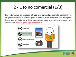 2 - Uso no comercial (1/3)
Otra alternativa es escoger el uso no comercial, permite compartir la
fotografía con todo el mundo, pero prohíbe a otros lucrar con ella. Si alguien
desea usar mi foto para fines comerciales tiene que primero obtener mi
autorización. Aquí se gana algo de dinero!!!!

 