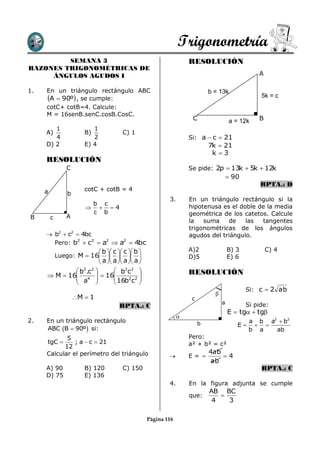 Trigonometría
         SEMANA 3                                                     RESOLUCIÓN
RAZONES TRIGONOMÉTRICAS DE
     ÁNGULOS AGUDOS I                                                                               A

1.   En un triángulo rectángulo ABC                                            b = 13k
     A  90º , se cumple:                                                                          5k = c
     cotC+ cotB=4. Calcule:
     M = 16senB.senC.cosB.CosC.
                                                                       C                 a = 12k    B
        1                 1
     A)                B)                C) 1
        4                 2                                           Si: a  c  21
     D) 2              E) 4                                                    7k  21
                                                                                k 3
     RESOLUCIÓN
                C                                                     Se pide: 2p  13k  5k  12k
                                                                                          90
                                                                                                     RPTA.: D
     a                 cotC + cotB = 4
                b
                                                             3.       En un triángulo rectángulo si la
                        b c                                           hipotenusa es el doble de la media
                         4
                        c b                                           geométrica de los catetos. Calcule
B        c      A
                                                                      la   suma    de    las  tangentes
                                                                      trigonométricas de los ángulos
      b2  c2  4bc                                                  agudos del triángulo.
       Pero: b2  c2  a2  a2  4bc
                               b  c  c  b                     A)2                B) 3           C) 4
             Luego: M  16                                    D)5                E) 6
                               a  a  a  a 
              b2.c2   b2c2                                        RESOLUCIÓN
      M  16 4   16
              a       16b2c2 
                                
                             
                                                                                                Si: c  2 ab
                                                                                 
                    M  1                                             c
                                                                                     a          Si pide:
                                       RPTA.: C
                                                                                         E  tg  tg
                                                                  
2.   En un triángulo rectángulo                                            b                     a b a2  b2
                                                                                            E     
     ABC B  90º si:                                                                           b a   ab
            5                                                         Pero:
     tgC      ; a  c  21                                           a² + b² = c²
           12
     Calcular el perímetro del triángulo                                       4ab
                                                                     E=          4
                                                                               ab
     A) 90             B) 120            C) 150                                                      RPTA.: C
     D) 75             E) 136
                                                             4.       En la figura adjunta se cumple
                                                                               AB BC
                                                                      que:        
                                                                                4   3

                                                     Página 116
 