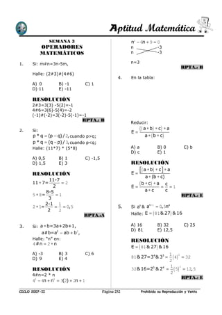 Aptitud Matemática
                SEMANA 3                                n2 − 6n + 9 = 0
            OPERADORES                                  n                 -3
            MATEMÁTICOS                                 n                 -3

1.    Si: m#n=3n-5m,                                    n=3
                                                                                      RPTA.: B
      Halle: (2#3)#(4#6)
                                                   4.   En la tabla:
      A) 0           B) -1       C) 1
      D) 11          E) -11

      RESOLUCIÓN
      2#3=3(3) -5(2)=-1
      4#6=3(6)-5(4)=-2
      (-1)#(-2)=3(-2)-5(-1)=-1
                                RPTA.: B
                                                        Reducir:
2.    Si:                                               E=
                                                               ( ( a ∗ b) ∗ c) ∗ a
      p * q = (p − q) / 2, cuando p>q;                            a ∗ ( b ∗ c)
      p * q = (q − p) / 3, cuando p<q;
      Halle: (11*7) * (5*8)                             A) a              B) 0          C) b
                                                        D) c              E) 1
      A) 0,5         B) 1        C) -1,5
      D) 1,5         E) 3                               RESOLUCIÓN
                                                           ( a ∗ b ) ∗ c  ∗ a
      RESOLUCIÓN                                        E=               
                                                               a ∗ (b ∗ c)
              11-7
      11 ∗ 7=
                2
                   =2
                                                        E=
                                                           ( b ∗ c) ∗ a = c = 1
             8-5                                               a∗c          c
      5 ∗ 8=     =1                                                                   RPTA.: E
              3
             2-1 1                                               n −1
      2 ∗ 1=     = = 0, 5                          5.   Si an & a     = 0, 5na
              2   2
                                 RPTA.:A                Halle: E = ( 81 & 27 ) & 16


3.    Si: a ∗ b=3a+2b+1,                                A) 16             B) 32         C) 25
                                                        D) 81             E) 12,5
            a#b=a2 − ab + b2,
      Halle: “n” en:                                    RESOLUCIÓN
      4 #n = 2 ∗ n
                                                        E = ( 81 & 27 ) & 16
      A) -3          B) 3        C) 6                                    1 3
      D) 9           E) 4                               81 & 27=34 & 33 =  ( 4) = 32
                                                                         2
                                                                         1 2
      RESOLUCIÓN                                        32 & 16=25 & 24 = ( 5) = 12, 5
                                                                         2
      4#n=2 * n
                                                                                RPTA.: E
      42 − 4n + n2 = 3(2) + 2n + 1

CICLO 2007-II                              Página 252          Prohibida su Reproducción y Venta
 