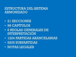 ESTRUCTURA DEL SISTEMA
ARMONIZADO
• 21 SECCIONES
• 98 CAPÍTULOS
• 6 REGLAS GENERALES DE
INTERPRETACIÓN
• 1224 PARTIDAS ARANCELARIAS
• 5205 SUBPARTIDAS
• NOTAS LEGALES
 