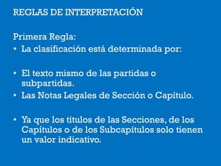 REGLAS DE INTERPRETACIÓN
Primera Regla:
• La clasificación está determinada por:
• El texto mismo de las partidas o
subpartidas.
• Las Notas Legales de Sección o Capítulo.
• Ya que los títulos de las Secciones, de los
Capítulos o de los Subcapítulos solo tienen
un valor indicativo.
 