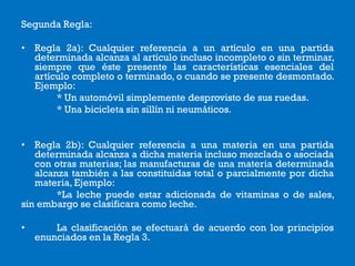 Segunda Regla:
• Regla 2a): Cualquier referencia a un artículo en una partida
determinada alcanza al artículo incluso incompleto o sin terminar,
siempre que éste presente las características esenciales del
artículo completo o terminado, o cuando se presente desmontado.
Ejemplo:
* Un automóvil simplemente desprovisto de sus ruedas.
* Una bicicleta sin sillín ni neumáticos.
• Regla 2b): Cualquier referencia a una materia en una partida
determinada alcanza a dicha materia incluso mezclada o asociada
con otras materias; las manufacturas de una materia determinada
alcanza también a las constituidas total o parcialmente por dicha
materia, Ejemplo:
*La leche puede estar adicionada de vitaminas o de sales,
sin embargo se clasificara como leche.
• La clasificación se efectuará de acuerdo con los principios
enunciados en la Regla 3.
 