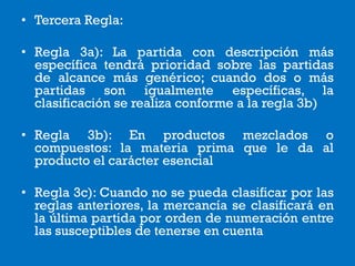 • Tercera Regla:
• Regla 3a): La partida con descripción más
específica tendrá prioridad sobre las partidas
de alcance más genérico; cuando dos o más
partidas son igualmente específicas, la
clasificación se realiza conforme a la regla 3b)
• Regla 3b): En productos mezclados o
compuestos: la materia prima que le da al
producto el carácter esencial
• Regla 3c): Cuando no se pueda clasificar por las
reglas anteriores, la mercancía se clasificará en
la última partida por orden de numeración entre
las susceptibles de tenerse en cuenta
 