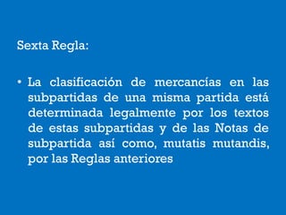Sexta Regla:
• La clasificación de mercancías en las
subpartidas de una misma partida está
determinada legalmente por los textos
de estas subpartidas y de las Notas de
subpartida así como, mutatis mutandis,
por las Reglas anteriores
 