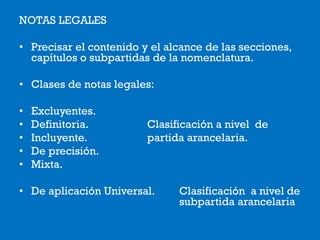 NOTAS LEGALES
• Precisar el contenido y el alcance de las secciones,
capítulos o subpartidas de la nomenclatura.
• Clases de notas legales:
• Excluyentes.
• Definitoria. Clasificación a nivel de
• Incluyente. partida arancelaria.
• De precisión.
• Mixta.
• De aplicación Universal. Clasificación a nivel de
subpartida arancelaria
 