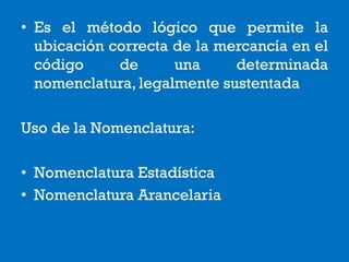 • Es el método lógico que permite la
ubicación correcta de la mercancía en el
código de una determinada
nomenclatura, legalmente sustentada
Uso de la Nomenclatura:
• Nomenclatura Estadística
• Nomenclatura Arancelaria
 