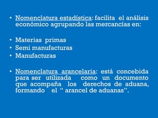• Nomenclatura estadística: facilita el análisis
económico agrupando las mercancías en:
• Materias primas
• Semi manufacturas
• Manufacturas
• Nomenclatura arancelaria: está concebida
para ser utilizada como un documento
que acompaña los derechos de aduana,
formando el “ arancel de aduanas”.
 
