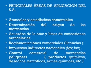 • PRINCIPALES ÁREAS DE APLICACIÓN DEL
S.A.
• Aranceles y estadísticas comerciales
• Determinación del origen de las
mercancías
• Acuerdos de la omc y listas de concesiones
arancelarias
• Reglamentaciones comerciales (licencias )
• Impuestos indirectos nacionales (igv, isc)
• Control comercial de mercancías
peligrosas ( productos químicos,
desechos, narcóticos, armas químicas, etc.)
 