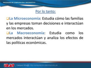 Por lo tanto:
La Microeconomía: Estudia cómo las familias
y las empresas toman decisiones e interactúan
en los mercados.
La Macroeconomía: Estudia como los
mercados interactúan y analiza los efectos de
las políticas económicas.
 