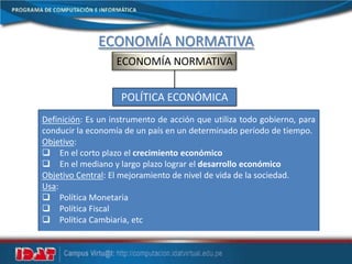 ECONOMÍA NORMATIVA
ECONOMÍA NORMATIVA
POLÍTICA ECONÓMICA
Definición: Es un instrumento de acción que utiliza todo gobierno, para
conducir la economía de un país en un determinado período de tiempo.
Objetivo:
 En el corto plazo el crecimiento económico
 En el mediano y largo plazo lograr el desarrollo económico
Objetivo Central: El mejoramiento de nivel de vida de la sociedad.
Usa:
 Política Monetaria
 Política Fiscal
 Política Cambiaria, etc
 
