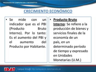 CRECIMIENTO ECONÓMICO
• Se mide con un
indicador que es el PBI
(Producto Bruto
Interno). Por lo tanto:
Es el aumento del PBI y
el aumento del
Producto por Habitante.
• Producto Bruto
Interno: Se refiere a la
producción de bienes y
servicios finales de la
economía de un
país, en un
determinado período
de tiempo y expresado
en Unidades
Monetarias (U.M.)
 