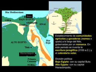 Establecimiento de comunidades
agrícolas y ganaderas (nomos o
spats) a lo largo del Nilo,
gobernadas por un nomarca. En
este periodo se inventa la
escritura jeroglífica (3100 a.C.) y
el calendario solar.
División política:
Bajo Egipto: con su capital Buto.
Alto Egipto: con su capital
Hieracómpolis.
Hieracómpoli
s
Buto
 