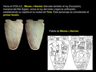 Hacia el 3100 a.C., Menes o Narmer (llamado también el rey Escorpión),
monarca del Alto Egipto, vence al rey del norte y logra la unificación,
estableciendo su capital en la ciudad de Tinis. Este personaje es considerado el
primer faraón.
Paleta de Menes o Narmer
 