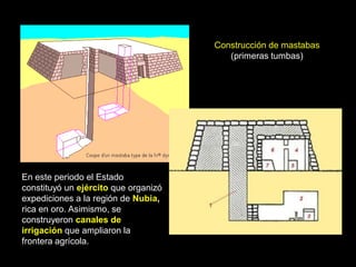 Construcción de mastabas
(primeras tumbas)
En este periodo el Estado
constituyó un ejército que organizó
expediciones a la región de Nubia,
rica en oro. Asimismo, se
construyeron canales de
irrigación que ampliaron la
frontera agrícola.
 