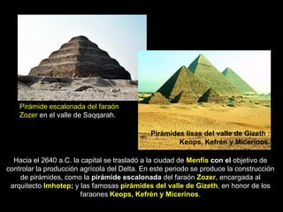 Pirámide escalonada del faraón
Zozer en el valle de Saqqarah.
Pirámides lisas del valle de Gizeth :
Keops, Kefrén y Micerinos.
Hacia el 2640 a.C. la capital se trasladó a la ciudad de Menfis con el objetivo de
controlar la producción agrícola del Delta. En este periodo se produce la construcción
de pirámides, como la pirámide escalonada del faraón Zozer, encargada al
arquitecto Imhotep; y las famosas pirámides del valle de Gizeth, en honor de los
faraones Keops, Kefrén y Micerinos.
 