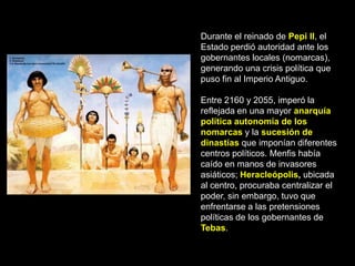 Durante el reinado de Pepi II, el
Estado perdió autoridad ante los
gobernantes locales (nomarcas),
generando una crisis política que
puso fin al Imperio Antiguo.
Entre 2160 y 2055, imperó la
reflejada en una mayor anarquía
política autonomía de los
nomarcas y la sucesión de
dinastías que imponían diferentes
centros políticos. Menfis había
caído en manos de invasores
asiáticos; Heracleópolis, ubicada
al centro, procuraba centralizar el
poder, sin embargo, tuvo que
enfrentarse a las pretensiones
políticas de los gobernantes de
Tebas.
 