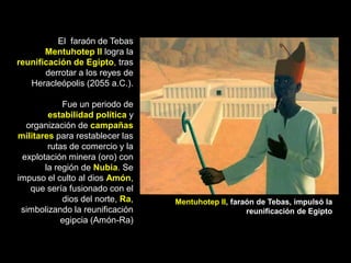 El faraón de Tebas
Mentuhotep II logra la
reunificación de Egipto, tras
derrotar a los reyes de
Heracleópolis (2055 a.C.).
Fue un periodo de
estabilidad política y
organización de campañas
militares para restablecer las
rutas de comercio y la
explotación minera (oro) con
la región de Nubia. Se
impuso el culto al dios Amón,
que sería fusionado con el
dios del norte, Ra,
simbolizando la reunificación
egipcia (Amón-Ra)
Mentuhotep II, faraón de Tebas, impulsó la
reunificación de Egipto
 