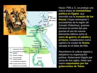 Hacia 1795 a. C. se produjo una
nueva etapa de inestabilidad
política en Egipto, que
coincidió con la invasión de los
hicsos (“reyes extranjeros”)
procedentes de la región de
Canaán (Palestina), quienes
tomaron el control del país
gracias al uso de nuevos
elementos bélicos como el
carro de guerra, el caballo y
el hierro. Establecieron como
capital a la ciudad de Avaris,
ubicada en el delta del Nilo.
Absorbieron la cultura egipcia y
adoptaron su organización
política. Gobernaron Egipto por
cerca de dos siglos, hasta que
fueron expulsados por los
gobernantes de Tebas.
 