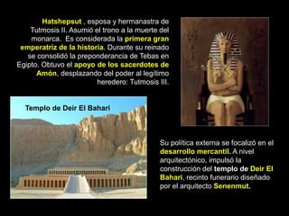 Hatshepsut , esposa y hermanastra de
Tutmosis II. Asumió el trono a la muerte del
monarca. Es considerada la primera gran
emperatriz de la historia. Durante su reinado
se consolidó la preponderancia de Tebas en
Egipto. Obtuvo el apoyo de los sacerdotes de
Amón, desplazando del poder al legítimo
heredero: Tutmosis III.
Su política externa se focalizó en el
desarrollo mercantil. A nivel
arquitectónico, impulsó la
construcción del templo de Deir El
Bahari, recinto funerario diseñado
por el arquitecto Senenmut.
Templo de Deir El Bahari
 