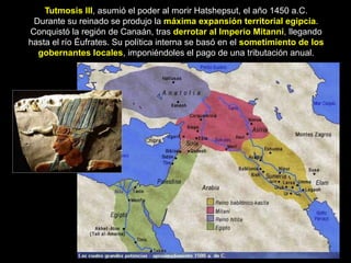 Tutmosis III, asumió el poder al morir Hatshepsut, el año 1450 a.C.
Durante su reinado se produjo la máxima expansión territorial egipcia.
Conquistó la región de Canaán, tras derrotar al Imperio Mitanni, llegando
hasta el río Éufrates. Su política interna se basó en el sometimiento de los
gobernantes locales, imponiéndoles el pago de una tributación anual.
 