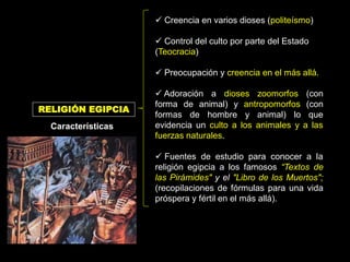  Creencia en varios dioses (politeísmo)
 Control del culto por parte del Estado
(Teocracia)
 Preocupación y creencia en el más allá.
 Adoración a dioses zoomorfos (con
forma de animal) y antropomorfos (con
formas de hombre y animal) lo que
evidencia un culto a los animales y a las
fuerzas naturales.
 Fuentes de estudio para conocer a la
religión egipcia a los famosos “Textos de
las Pirámides" y el "Libro de los Muertos";
(recopilaciones de fórmulas para una vida
próspera y fértil en el más allá).
RELIGIÓN EGIPCIA
Características
 