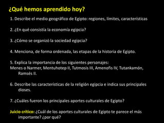 ¿Qué hemos aprendido hoy?
1. Describe el medio geográfico de Egipto: regiones, límites, características
2. ¿En qué consistía la economía egipcia?
3. ¿Cómo se organizó la sociedad egipcia?
4. Menciona, de forma ordenada, las etapas de la historia de Egipto.
5. Explica la importancia de los siguientes personajes:
Menes o Narmer, Mentuhotep II, Tutmosis III, Amenofis IV, Tutankamón,
Ramsés II.
6. Describe las características de la religión egipcia e indica sus principales
dioses.
7. ¿Cuáles fueron los principales aportes culturales de Egipto?
Juicio crítico: ¿Cuál de los aportes culturales de Egipto te parece el más
importante? ¿por qué?
 