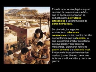En esta tarea se desplegó una gran
cantidad de campesinos o fellahs,
que en época de inundación se
dedicaba a las actividades
artesanales o la construcción de
obras hidráulicas.
De otro lado, los egipcios
establecieron relaciones
comerciales con los pueblos del Mar,
especialmente con los fenicios, lo
que les permitió ampliar su sistema
de navegación y sus fronteras
mercantiles. Exportaron rollos de
papiro, cereales y la artesanía local.
Producto del intercambio obtenían
madera (cedro, ébano), cuero, oro,
incienso, marfil, caballos y carros de
guerra.
 