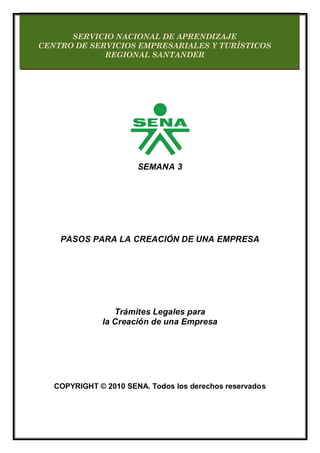 SEMANA 3
PASOS PARA LA CREACIÓN DE UNA EMPRESA
Trámites Legales para
la Creación de una Empresa
COPYRIGHT © 2010 SENA. Todos los derechos reservados
SERVICIO NACIONAL DE APRENDIZAJE
CENTRO DE SERVICIOS EMPRESARIALES Y TURÍSTICOS
REGIONAL SANTANDER
 