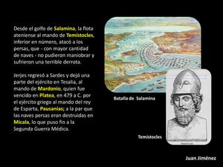 Desde el golfo de Salamina, la flota
ateniense al mando de Temístocles,
inferior en número, atacó a los
persas, que - con mayor cantidad
de naves - no pudieron maniobrar y
sufrieron una terrible derrota.

Jerjes regresó a Sardes y dejó una
parte del ejército en Tesalia, al
mando de Mardonio, quien fue
vencido en Platea, en 479 a C. por
                                       Batalla de Salamina
el ejército griego al mando del rey
de Esparta, Pausanias; a la par que
las naves persas eran destruidas en
Micala, lo que puso fin a la
Segunda Guerra Médica.
                                                  Temístocles



                                                                Juan Jiménez
 