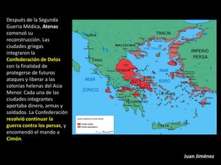 Después de la Segunda
Guerra Médica, Atenas
comenzó su
reconstrucción. Las
ciudades griegas
integraron la
Confederación de Delos
con la finalidad de
protegerse de futuros
ataques y liberar a las
colonias helenas del Asia
Menor. Cada una de las
ciudades integrantes
aportaba dinero, armas y
soldados. La Confederación
resolvió continuar la
guerra contra los persas, y
encomendó el mando a
Cimón.


                              Juan Jiménez
 