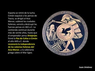 Esparta se retiró de la lucha.
Cimón expulsó a los persas de
Tracia, se dirigió al Asia
Menor, sublevó las ciudades
helenas; venció y destruyó las
fuerzas persas en 465 a C. La
contienda continuó durante
más de veinte años, hasta que
el emperador persa Artajerjes
firmó la Paz de Calias o Cimón
el año 449 a C. donde
reconocía la independencia
de las colonias helenas del
Asia Menor, y la soberanía
griega sobre el Mar Egeo.




                                 Juan Jiménez
 