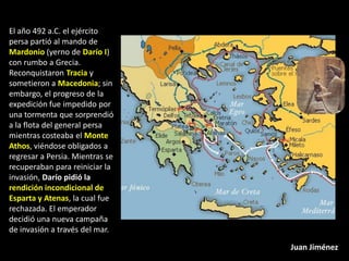 El año 492 a.C. el ejército
persa partió al mando de
Mardonio (yerno de Darío I)
con rumbo a Grecia.
Reconquistaron Tracia y
sometieron a Macedonia; sin
embargo, el progreso de la
expedición fue impedido por
una tormenta que sorprendió
a la flota del general persa
mientras costeaba el Monte
Athos, viéndose obligados a
regresar a Persia. Mientras se
recuperaban para reiniciar la
invasión, Darío pidió la
rendición incondicional de
Esparta y Atenas, la cual fue
rechazada. El emperador
decidió una nueva campaña
de invasión a través del mar.

                                 Juan Jiménez
 