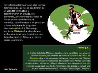 Naves fenicias transportaron a las fuerzas
del imperio. Los persas se apoderaron de
las Cícladas y de Eubea, y
desembarcaron en el Ática. Los
atenienses, junto con tropas aliadas de
Platea, en notable inferioridad
numérica, se enfrentaron a los persas en
la llanura de Maratón y lograron
derrotarlos (490 a.C.). El estratega
ateniense Milciades fue el verdadero
artífice de esta victoria. Impidieron que
desembarcaran en Atenas y las naves
persas se retiraron.


                                                                                    Sabías que…

                         Al finalizar la batalla, Milciades decide enviar a su soldado más veloz, el
                              corredor Filípides, con órdenes de anunciar la victoria de Atenas en
                             Maratón sobre el ejército persa. La leyenda nos cuenta que Filípides
                         recorrió el camino desde el campo de Maratón hasta Atenas, sumando
                      alrededor de 42 kilómetros, al llegar a la ciudad anunció ¡Hemos Vencido!
                      y, sin más fuerza, cayó muerto. En homenaje a esta proeza se incluyó una
Juan Jiménez                   prueba de resistencia llamada “Maratón” en los Juegos Olímpicos.
 