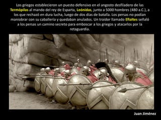 Los griegos establecieron un puesto defensivo en el angosto desfiladero de las
Termópilas al mando del rey de Esparta, Leónidas, junto a 5000 hombres (480 a.C.), a
  los que rechazó en dura lucha, luego de dos días de batalla. Los persas no podían
maniobrar con su caballería y quedaban anulados. Un traidor llamado Efialtes señaló
     a los persas un camino secreto para emboscar a los griegos y atacarlos por la
                                     retaguardia.




                                                                          Juan Jiménez
 