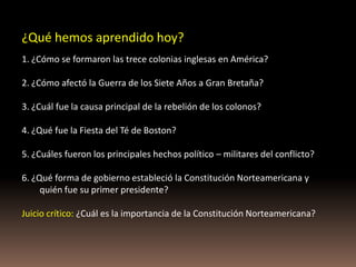 ¿Qué hemos aprendido hoy?
1. ¿Cómo se formaron las trece colonias inglesas en América?

2. ¿Cómo afectó la Guerra de los Siete Años a Gran Bretaña?

3. ¿Cuál fue la causa principal de la rebelión de los colonos?

4. ¿Qué fue la Fiesta del Té de Boston?

5. ¿Cuáles fueron los principales hechos político – militares del conflicto?

6. ¿Qué forma de gobierno estableció la Constitución Norteamericana y
     quién fue su primer presidente?

Juicio crítico: ¿Cuál es la importancia de la Constitución Norteamericana?
 