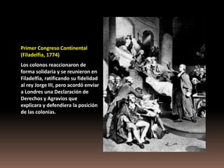 Primer Congreso Continental
(Filadelfia, 1774)
Los colonos reaccionaron de
forma solidaria y se reunieron en
Filadelfia, ratificando su fidelidad
al rey Jorge III, pero acordó enviar
a Londres una Declaración de
Derechos y Agravios que
explicara y defendiera la posición
de las colonias.
 