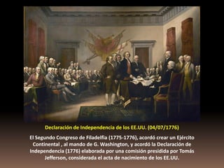 Declaración de Independencia de los EE.UU. (04/07/1776)
El Segundo Congreso de Filadelfia (1775-1776), acordó crear un Ejército
 Continental , al mando de G. Washington, y acordó la Declaración de
Independencia (1776) elaborada por una comisión presidida por Tomás
       Jefferson, considerada el acta de nacimiento de los EE.UU.
 