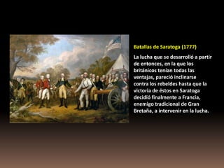 Batallas de Saratoga (1777)
La lucha que se desarrolló a partir
de entonces, en la que los
británicos tenían todas las
ventajas, pareció inclinarse
contra los rebeldes hasta que la
victoria de éstos en Saratoga
decidió finalmente a Francia,
enemigo tradicional de Gran
Bretaña, a intervenir en la lucha.
 