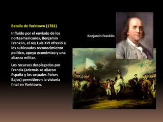Batalla de Yorktown (1781)
Influido por el enviado de los
                                      Benjamín Franklin
norteamericanos, Benjamín
Franklin, el rey Luis XVI ofreció a
los sublevados reconocimiento
político, apoyo económico y una
alianza militar.
Los recursos desplegados por
Francia (además se aliaron
España y los actuales Países
Bajos) permitieron la victoria
final en Yorktown.
 