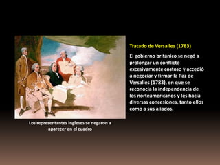 Tratado de Versalles (1783)
                                           El gobierno británico se negó a
                                           prolongar un conflicto
                                           excesivamente costoso y accedió
                                           a negociar y firmar la Paz de
                                           Versalles (1783), en que se
                                           reconocía la independencia de
                                           los norteamericanos y les hacía
                                           diversas concesiones, tanto ellos
                                           como a sus aliados.

Los representantes ingleses se negaron a
         aparecer en el cuadro
 