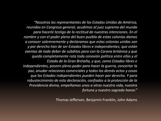 “Nosotros los representantes de los Estados Unidos de América,
   reunidos en Congreso general, acudimos al juez supremo del mundo
        para hacerle testigo de la rectitud de nuestras intenciones. En el
 nombre y con el poder pleno del buen pueblo de estas colonias damos
  a conocer solemnemente y declaramos que estas colonias unidas son
    y por derecho han de ser Estados libres e independientes; que están
  exentas de todo deber de súbditos para con la Corona británica y que
       queda completamente rota toda conexión política entre ellas y el
                Estado de la Gran Bretaña, y que, como Estados libres e
independientes, poseen pleno poder para hacer la guerra, concertar la
    paz, anudar relaciones comerciales y todos los demás actos y cosas
      que los Estados independientes pueden hacer por derecho. Y para
   robustecimiento de esta declaración, confiados a la protección de la
     Providencia divina, empeñamos unos a otros nuestra vida, nuestra
                                       fortuna y nuestro sagrado honor.”

                     Thomas Jefferson, Benjamin Franklin, John Adams
 