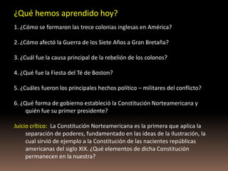 ¿Qué hemos aprendido hoy?
1. ¿Cómo se formaron las trece colonias inglesas en América?

2. ¿Cómo afectó la Guerra de los Siete Años a Gran Bretaña?

3. ¿Cuál fue la causa principal de la rebelión de los colonos?

4. ¿Qué fue la Fiesta del Té de Boston?

5. ¿Cuáles fueron los principales hechos político – militares del conflicto?

6. ¿Qué forma de gobierno estableció la Constitución Norteamericana y
     quién fue su primer presidente?

Juicio crítico: La Constitución Norteamericana es la primera que aplica la
     separación de poderes, fundamentado en las ideas de la Ilustración, la
     cual sirvió de ejemplo a la Constitución de las nacientes repúblicas
     americanas del siglo XIX. ¿Qué elementos de dicha Constitución
     permanecen en la nuestra?
 